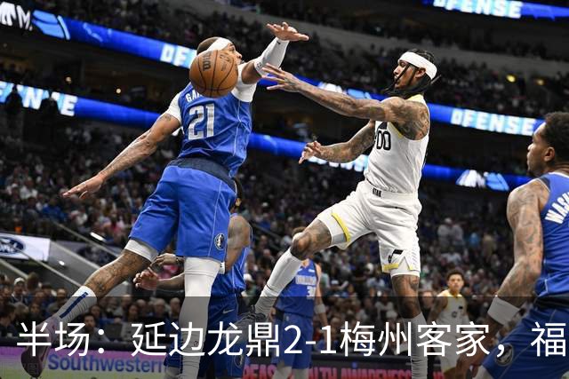 半场：延边龙鼎2-1梅州客家，福布斯建功，黄振飞、杨超声破门