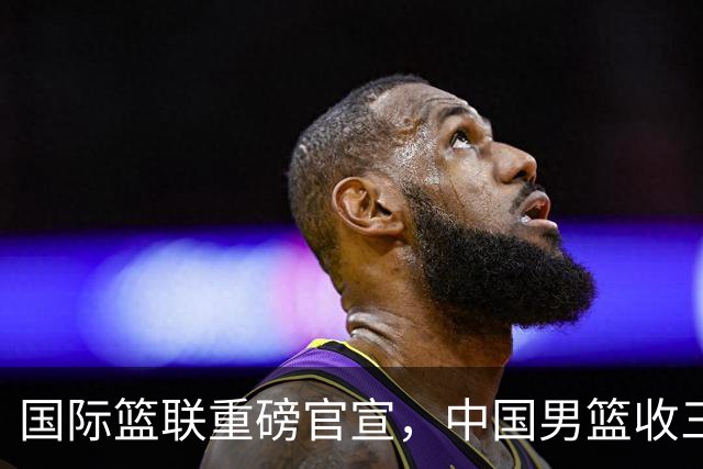 国际篮联重磅官宣，中国男篮收三个好消息和三个坏消息