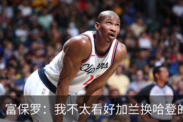 富保罗：我不太看好加兰换哈登的交易 但这无可厚非&骑士有自主权