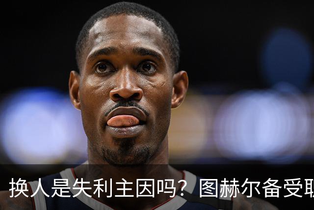 换人是失利主因吗？图赫尔备受职责 两年后欧洲杯盼救赎